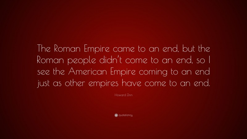 Howard Zinn Quote: “The Roman Empire came to an end, but the Roman people didn’t come to an end, so I see the American Empire coming to an end just as other empires have come to an end.”