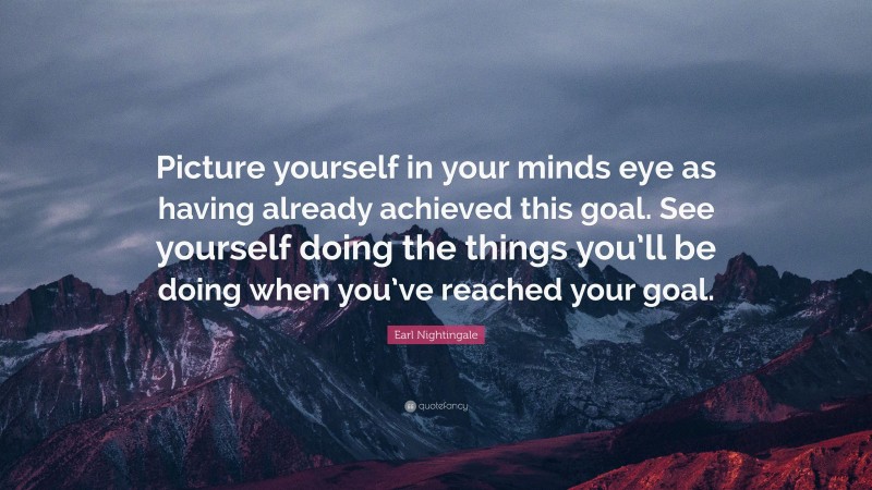 Earl Nightingale Quote: “Picture yourself in your minds eye as having already achieved this goal. See yourself doing the things you’ll be doing when you’ve reached your goal.”
