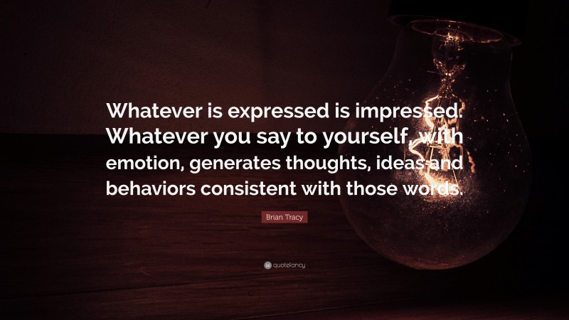 Brian Tracy Quote: “Whatever is expressed is impressed. Whatever you say to yourself, with emotion, generates thoughts, ideas and behaviors consistent with those words.”