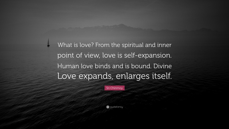 Sri Chinmoy Quote: “What is love? From the spiritual and inner point of view, love is self-expansion. Human love binds and is bound. Divine Love expands, enlarges itself.”