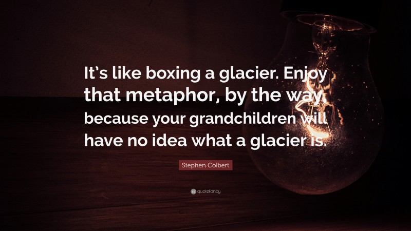 Stephen Colbert Quote: “It’s like boxing a glacier. Enjoy that metaphor, by the way, because your grandchildren will have no idea what a glacier is.”