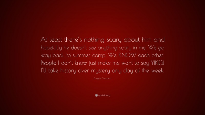 Douglas Coupland Quote: “At least there’s nothing scary about him and hopefully he doesn’t see anything scary in me. We go way back, to summer camp. We KNOW each other. People I don’t know just make me want to say YIKES! I’ll take history over mystery any day of the week.”