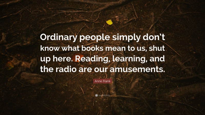 Anne Frank Quote: “Ordinary people simply don’t know what books mean to us, shut up here. Reading, learning, and the radio are our amusements.”