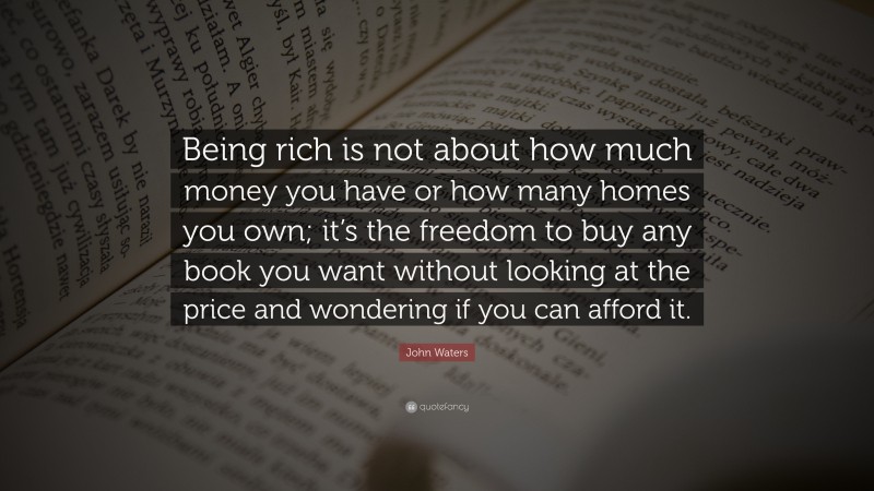 John Waters Quote: “Being rich is not about how much money you have or how many homes you own; it’s the freedom to buy any book you want without looking at the price and wondering if you can afford it.”