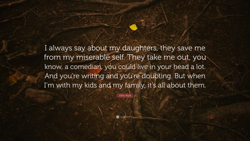 Chris Rock Quote: “I always say about my daughters, they save me from my miserable self. They take me out, you know, a comedian, you could live in your head a lot. And you’re writing and you’re doubting. But when I’m with my kids and my family, it’s all about them.”