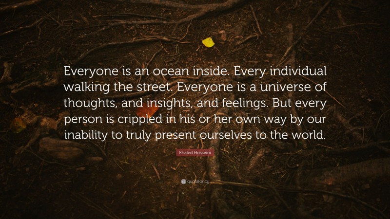 Khaled Hosseini Quote: “Everyone is an ocean inside. Every individual walking the street. Everyone is a universe of thoughts, and insights, and feelings. But every person is crippled in his or her own way by our inability to truly present ourselves to the world.”