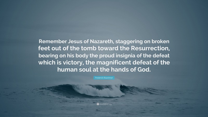 Frederick Buechner Quote: “Remember Jesus of Nazareth, staggering on broken feet out of the tomb toward the Resurrection, bearing on his body the proud insignia of the defeat which is victory, the magnificent defeat of the human soul at the hands of God.”