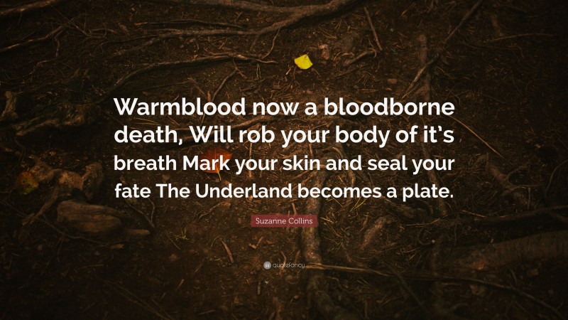 Suzanne Collins Quote: “Warmblood now a bloodborne death, Will rob your body of it’s breath Mark your skin and seal your fate The Underland becomes a plate.”