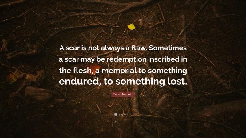 Dean Koontz Quote: “A scar is not always a flaw. Sometimes a scar may be redemption inscribed in the flesh, a memorial to something endured, to something lost.”