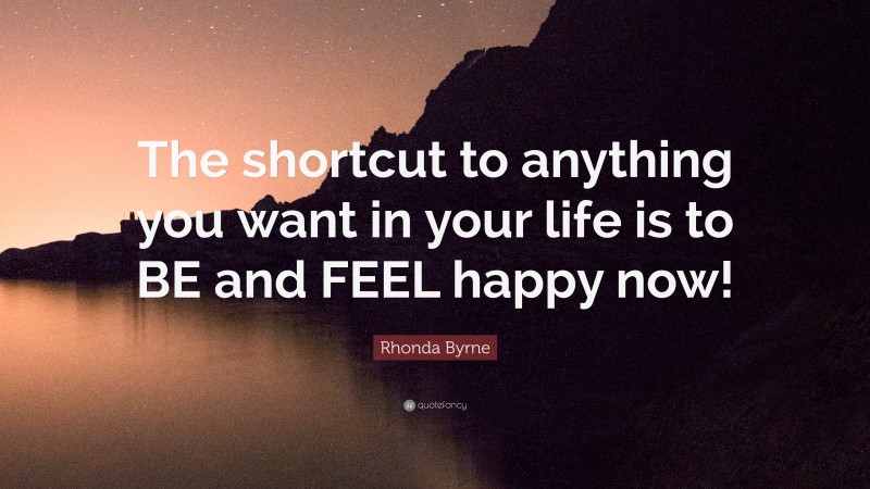 Rhonda Byrne Quote: “The shortcut to anything you want in your life is to BE and FEEL happy now!”