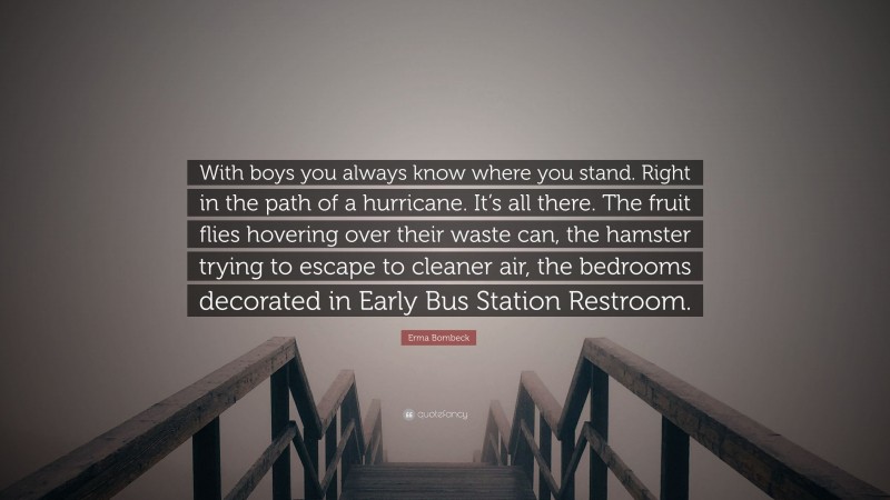Erma Bombeck Quote: “With boys you always know where you stand. Right in the path of a hurricane. It’s all there. The fruit flies hovering over their waste can, the hamster trying to escape to cleaner air, the bedrooms decorated in Early Bus Station Restroom.”