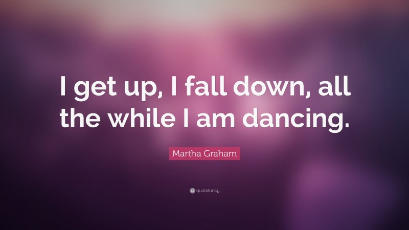 Martha Graham Quote: “I get up, I fall down, all the while I am dancing.”