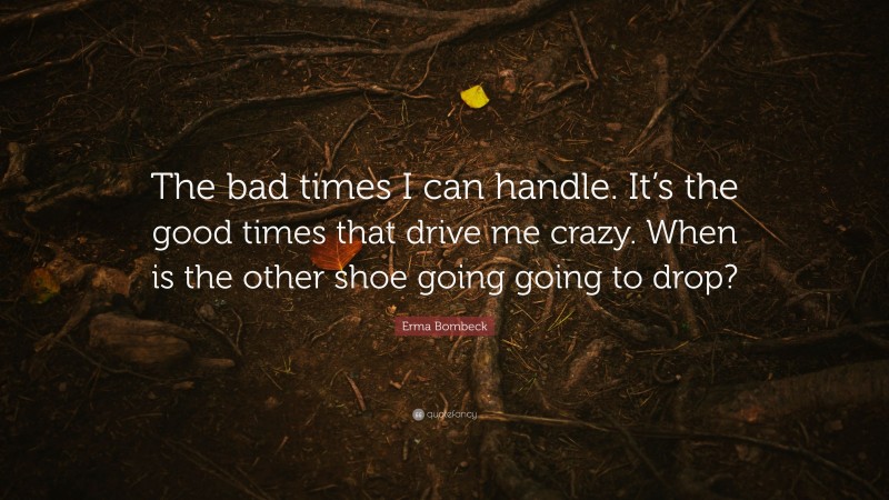 Erma Bombeck Quote: “The bad times I can handle. It’s the good times that drive me crazy. When is the other shoe going going to drop?”