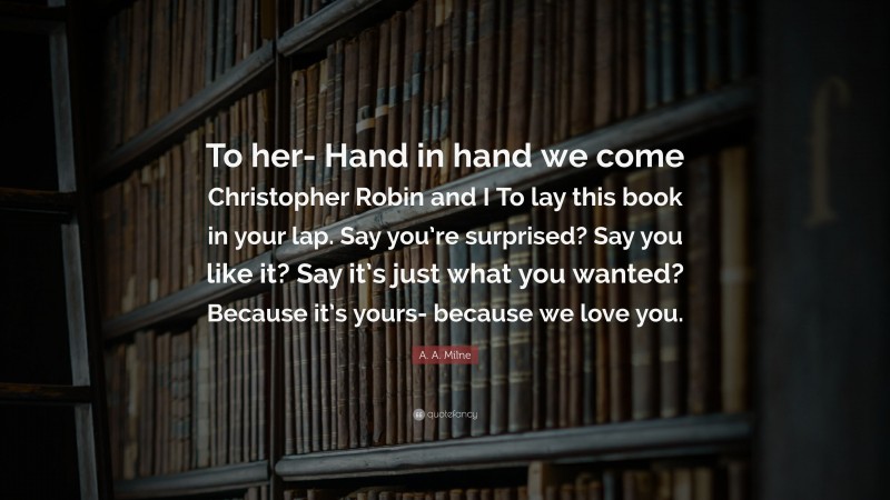 A. A. Milne Quote: “To her- Hand in hand we come Christopher Robin and I To lay this book in your lap. Say you’re surprised? Say you like it? Say it’s just what you wanted? Because it’s yours- because we love you.”