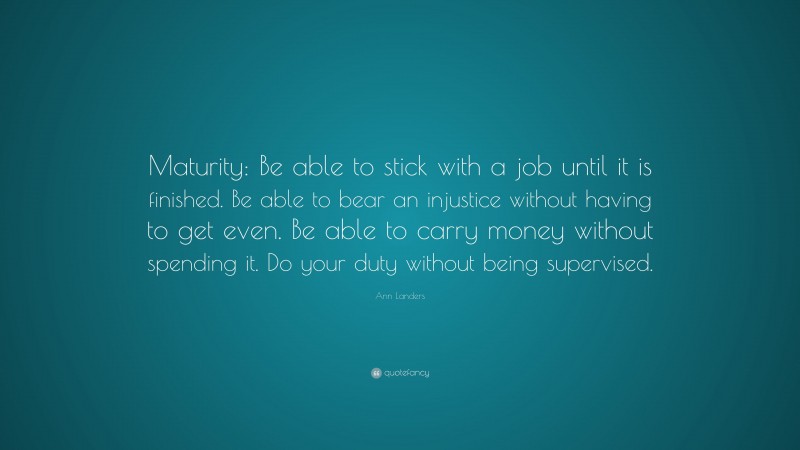 Ann Landers Quote: “Maturity: Be able to stick with a job until it is finished. Be able to bear an injustice without having to get even. Be able to carry money without spending it. Do your duty without being supervised.”