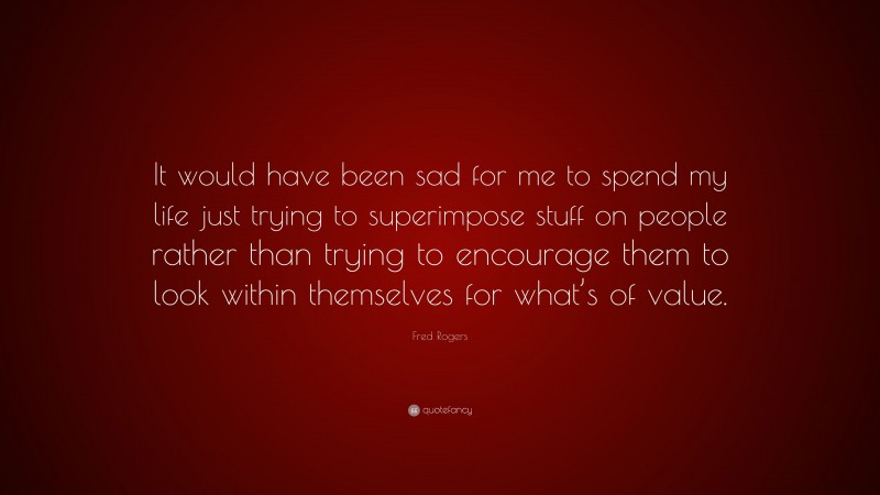 Fred Rogers Quote: “It would have been sad for me to spend my life just trying to superimpose stuff on people rather than trying to encourage them to look within themselves for what’s of value.”