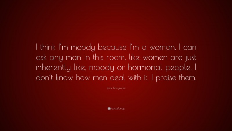 Drew Barrymore Quote: “I think I’m moody because I’m a woman. I can ask any man in this room, like women are just inherently like, moody or hormonal people. I don’t know how men deal with it. I praise them.”