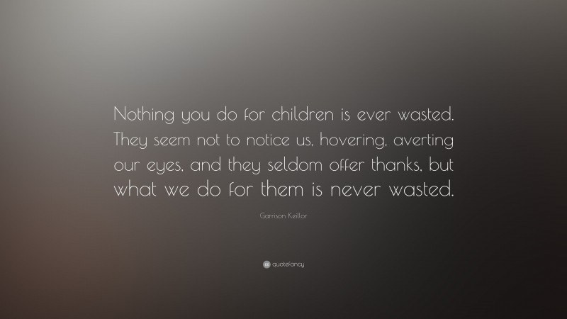 Garrison Keillor Quote: “Nothing you do for children is ever wasted. They seem not to notice us, hovering, averting our eyes, and they seldom offer thanks, but what we do for them is never wasted.”