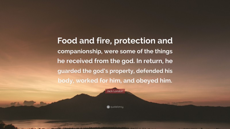 Jack London Quote: “Food and fire, protection and companionship, were some of the things he received from the god. In return, he guarded the god’s property, defended his body, worked for him, and obeyed him.”