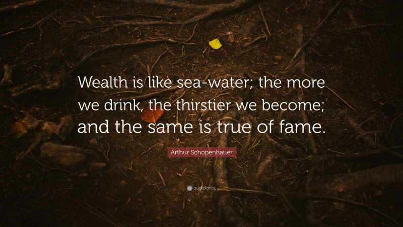 Arthur Schopenhauer Quote: “Wealth is like sea-water; the more we drink, the thirstier we become; and the same is true of fame.”