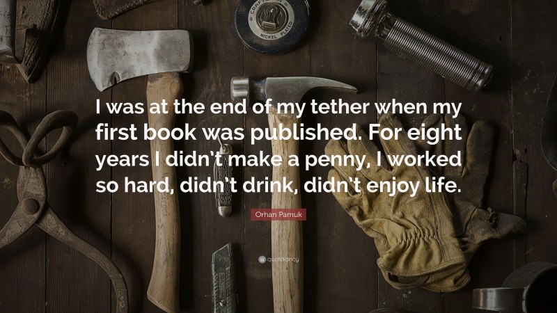 Orhan Pamuk Quote: “I was at the end of my tether when my first book was published. For eight years I didn’t make a penny, I worked so hard, didn’t drink, didn’t enjoy life.”