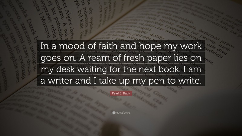 Pearl S. Buck Quote: “In a mood of faith and hope my work goes on. A ream of fresh paper lies on my desk waiting for the next book. I am a writer and I take up my pen to write.”
