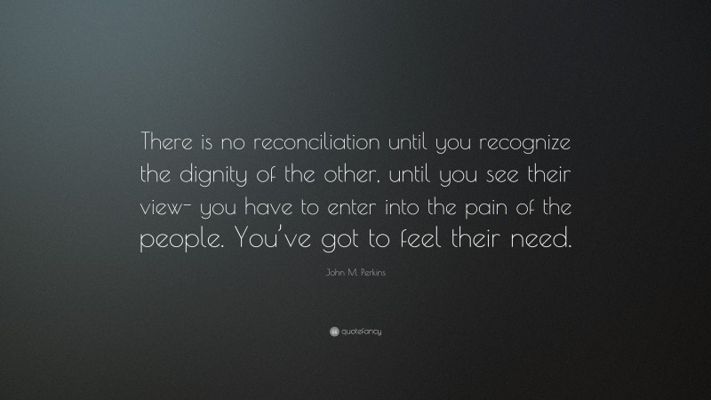 John M. Perkins Quote: “There is no reconciliation until you recognize the dignity of the other, until you see their view- you have to enter into the pain of the people. You’ve got to feel their need.”