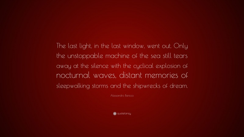 Alessandro Baricco Quote: “The last light, in the last window, went out. Only the unstoppable machine of the sea still tears away at the silence with the cyclical explosion of nocturnal waves, distant memories of sleepwalking storms and the shipwrecks of dream.”