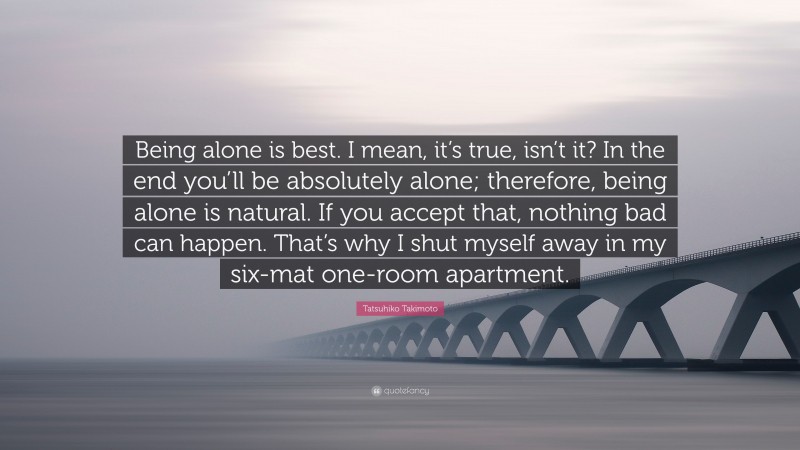 Tatsuhiko Takimoto Quote: “Being alone is best. I mean, it’s true, isn’t it? In the end you’ll be absolutely alone; therefore, being alone is natural. If you accept that, nothing bad can happen. That’s why I shut myself away in my six-mat one-room apartment.”