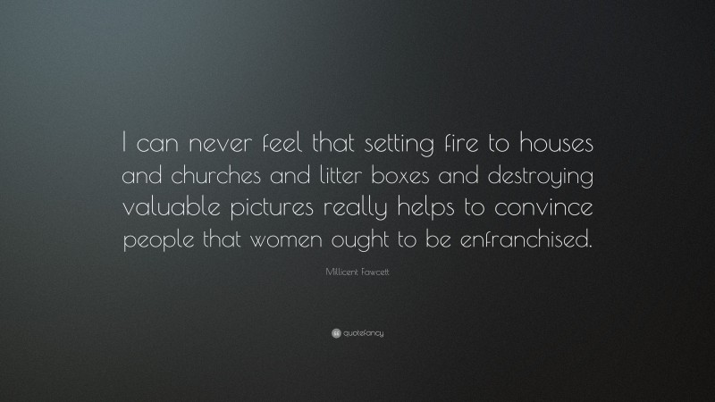 Millicent Fawcett Quote: “I can never feel that setting fire to houses and churches and litter boxes and destroying valuable pictures really helps to convince people that women ought to be enfranchised.”