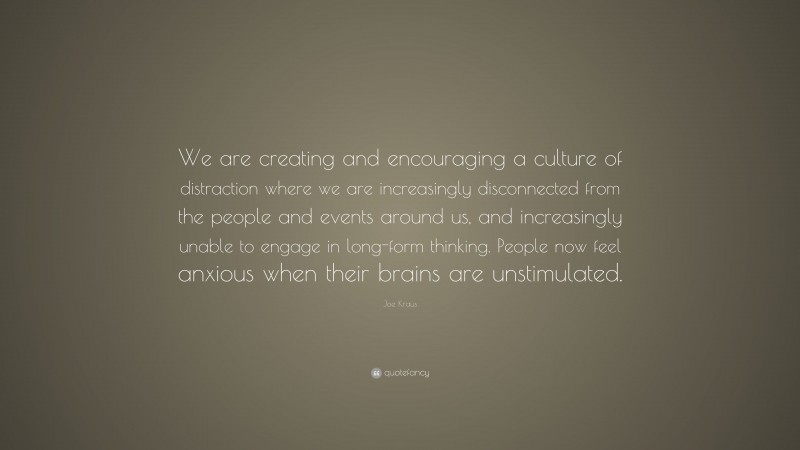 Joe Kraus Quote: “We are creating and encouraging a culture of distraction where we are increasingly disconnected from the people and events around us, and increasingly unable to engage in long-form thinking. People now feel anxious when their brains are unstimulated.”