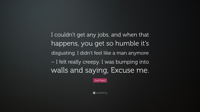 Joe Pesci Quote: “I couldn’t get any jobs, and when that happens, you get so humble it’s disgusting. I didn’t feel like a man anymore – I felt really creepy. I was bumping into walls and saying, Excuse me.”
