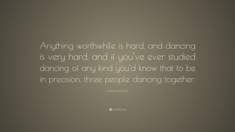 Debbie Reynolds Quote: “Anything worthwhile is hard, and dancing is very hard, and if you’ve ever studied dancing of any kind you’d know that to be in precision, three people dancing together.”