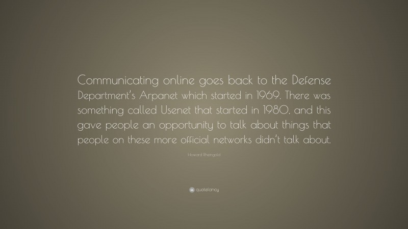 Howard Rheingold Quote: “Communicating online goes back to the Defense Department’s Arpanet which started in 1969. There was something called Usenet that started in 1980, and this gave people an opportunity to talk about things that people on these more official networks didn’t talk about.”