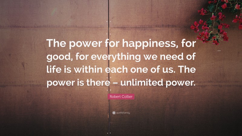 Robert Collier Quote: “The power for happiness, for good, for everything we need of life is within each one of us. The power is there – unlimited power.”