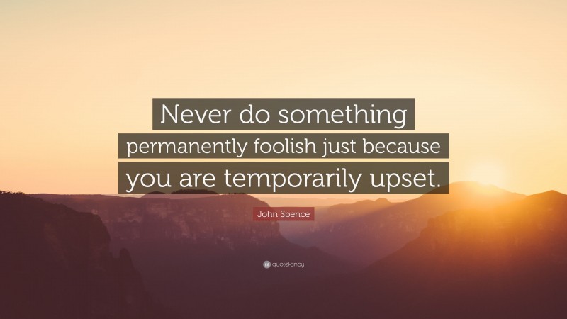 John Spence Quote: “Never do something permanently foolish just because you are temporarily upset.”
