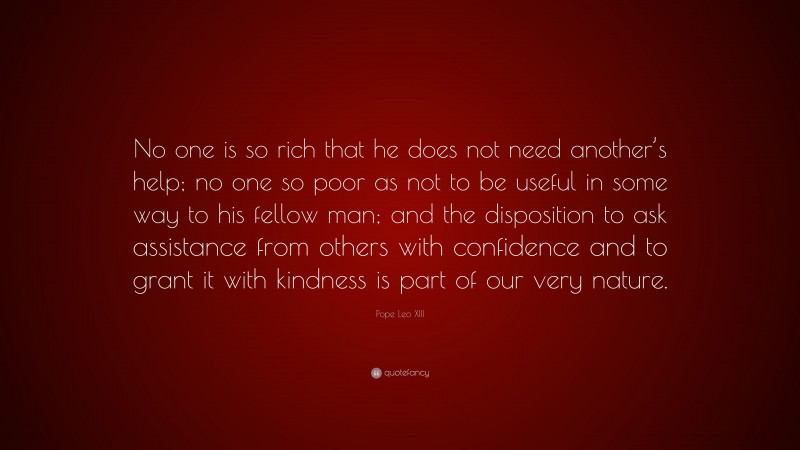 Pope Leo XIII Quote: “No one is so rich that he does not need another’s help; no one so poor as not to be useful in some way to his fellow man; and the disposition to ask assistance from others with confidence and to grant it with kindness is part of our very nature.”