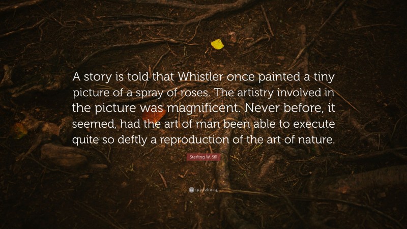 Sterling W. Sill Quote: “A story is told that Whistler once painted a tiny picture of a spray of roses. The artistry involved in the picture was magnificent. Never before, it seemed, had the art of man been able to execute quite so deftly a reproduction of the art of nature.”
