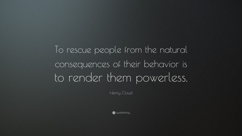 Henry Cloud Quote: “To rescue people from the natural consequences of their behavior is to render them powerless.”