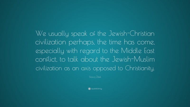 Slavoj Žižek Quote: “We usually speak of the Jewish-Christian civilization perhaps, the time has come, especially with regard to the Middle East conflict, to talk about the Jewish-Muslim civilization as an axis opposed to Christianity.”
