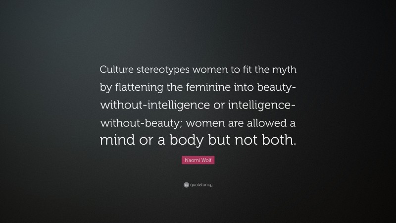 Naomi Wolf Quote: “Culture stereotypes women to fit the myth by flattening the feminine into beauty-without-intelligence or intelligence-without-beauty; women are allowed a mind or a body but not both.”