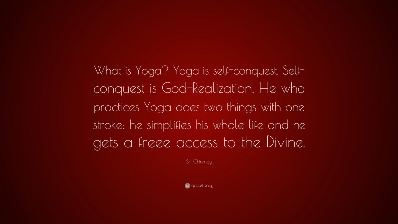 Sri Chinmoy Quote: “What is Yoga? Yoga is self-conquest. Self-conquest is God-Realization. He who practices Yoga does two things with one stroke: he simplifies his whole life and he gets a freee access to the Divine.”