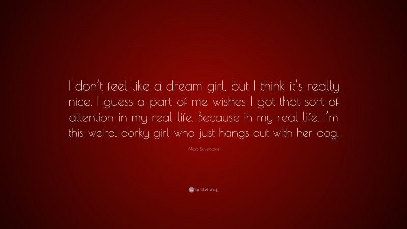 Alicia Silverstone Quote: “I don’t feel like a dream girl, but I think it’s really nice. I guess a part of me wishes I got that sort of attention in my real life. Because in my real life, I’m this weird, dorky girl who just hangs out with her dog.”