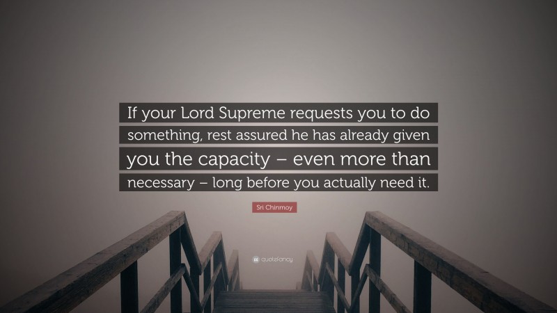 Sri Chinmoy Quote: “If your Lord Supreme requests you to do something, rest assured he has already given you the capacity – even more than necessary – long before you actually need it.”