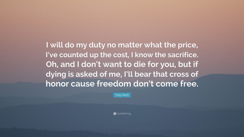 Toby Keith Quote: “I will do my duty no matter what the price, I’ve counted up the cost, I know the sacrifice. Oh, and I don’t want to die for you, but if dying is asked of me, I’ll bear that cross of honor cause freedom don’t come free.”