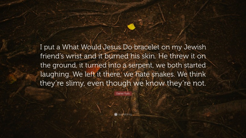 Daniel Tosh Quote: “I put a What Would Jesus Do bracelet on my Jewish friend’s wrist and it burned his skin. He threw it on the ground, it turned into a serpent, we both started laughing. We left it there, we hate snakes. We think they’re slimy, even though we know they’re not.”