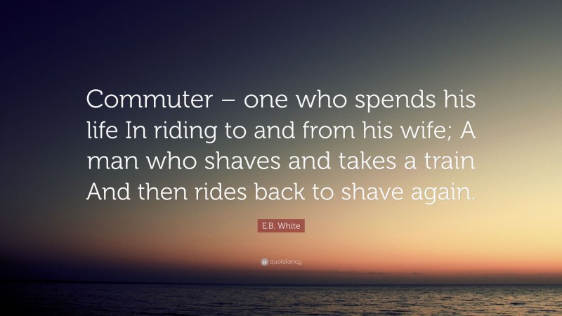 E.B. White Quote: “Commuter – one who spends his life In riding to and from his wife; A man who shaves and takes a train And then rides back to shave again.”