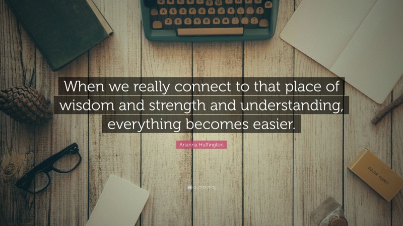 Arianna Huffington Quote: “When we really connect to that place of wisdom and strength and understanding, everything becomes easier.”