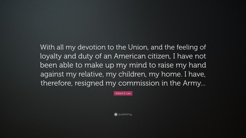 Robert E. Lee Quote: “With all my devotion to the Union, and the feeling of loyalty and duty of an American citizen, I have not been able to make up my mind to raise my hand against my relative, my children, my home. I have, therefore, resigned my commission in the Army...”