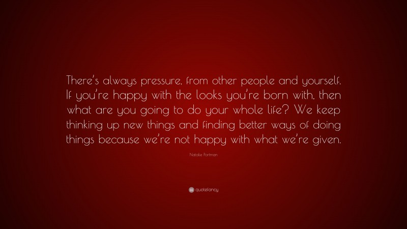 Natalie Portman Quote: “There’s always pressure, from other people and yourself. If you’re happy with the looks you’re born with, then what are you going to do your whole life? We keep thinking up new things and finding better ways of doing things because we’re not happy with what we’re given.”
